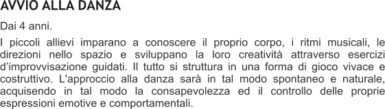 AVVIO ALLA DANZA Dai 4 anni.  I piccoli allievi imparano a conoscere il proprio corpo, i ritmi musicali, le direzioni nello spazio e sviluppano la loro creativit attraverso esercizi dimprovvisazione guidati. Il tutto si struttura in una forma di gioco vivace e costruttivo. L'approccio alla danza sar in tal modo spontaneo e naturale, acquisendo in tal modo la consapevolezza ed il controllo delle proprie espressioni emotive e comportamentali.