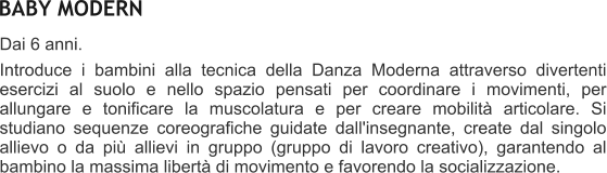 BABY MODERN Dai 6 anni.  Introduce i bambini alla tecnica della Danza Moderna attraverso divertenti esercizi al suolo e nello spazio pensati per coordinare i movimenti, per allungare e tonificare la muscolatura e per creare mobilit articolare. Si studiano sequenze coreografiche guidate dall'insegnante, create dal singolo allievo o da pi allievi in gruppo (gruppo di lavoro creativo), garantendo al bambino la massima libert di movimento e favorendo la socializzazione.