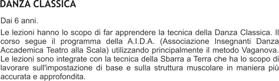 DANZA CLASSICA Dai 6 anni.  Le lezioni hanno lo scopo di far apprendere la tecnica della Danza Classica. Il corso segue il programma della A.I.D.A. (Associazione Insegnanti Danza Accademica Teatro alla Scala) utilizzando principalmente il metodo Vaganova. Le lezioni sono integrate con la tecnica della Sbarra a Terra che ha lo scopo di lavorare sull'impostazione di base e sulla struttura muscolare in maniera pi accurata e approfondita.