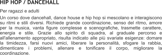 HIP HOP / DANCEHALL Per ragazzi e adulti  Un corso dove dancehall, dance house e hip hop si mescolano e interagiscono su ritmi e stili diversi. Richiede grande coordinazione, senso del ritmo, amore per la musica, vanta figure complesse e scenografiche, trasmette carattere, energia e stile. Grazie allo spirito di squadra, al graduale percorso e all'allenamento appropriato, risulta indicato alle pi svariate esigenze: domare la timidezza, farsi nuovi amici, liberare la personalit, sfogare la rabbia, dimenticare i problemi, allenare e tonificare il corpo, migliorare la coordinazione.