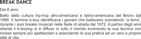 BREAK DANCE Dai 6 anni.  Ballo della cultura hip-hop afro-americana e latino-americana del Bronx dal 1968. Il termine b-boy identificava i giovani che ballavano scendendo a terra, durante i suoi breaks musicali nelle feste di strada del 1972. A partire dagli anni ottanta il b-boying si  diffuso in tutto il mondo evolvendo la sua tecnica con mosse sempre pi spettacolari e associando la sua pratica ad un vero e proprio stile di vita.