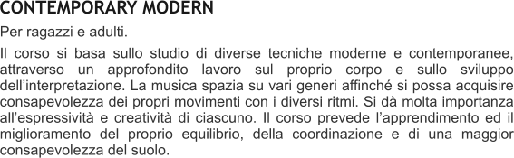 CONTEMPORARY MODERN Per ragazzi e adulti.   Il corso si basa sullo studio di diverse tecniche moderne e contemporanee, attraverso un approfondito lavoro sul proprio corpo e sullo sviluppo dellinterpretazione. La musica spazia su vari generi affinch si possa acquisire consapevolezza dei propri movimenti con i diversi ritmi. Si d molta importanza allespressivit e creativit di ciascuno. Il corso prevede lapprendimento ed il miglioramento del proprio equilibrio, della coordinazione e di una maggior consapevolezza del suolo.