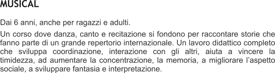 MUSICAL Dai 6 anni, anche per ragazzi e adulti.   Un corso dove danza, canto e recitazione si fondono per raccontare storie che fanno parte di un grande repertorio internazionale. Un lavoro didattico completo che sviluppa coordinazione, interazione con gli altri, aiuta a vincere la timidezza, ad aumentare la concentrazione, la memoria, a migliorare laspetto sociale, a sviluppare fantasia e interpretazione.