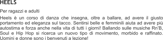 HEELS Per ragazzi e adulti  Heels  un corso di danza che insegna, oltre a ballare, ad avere il giusto portamento ed eleganza sul tacco. Sentirsi belle e femminili aiuta ad avere pi autostima e forza anche nella vita di tutti i giorni! Ballando sulle musiche RnB, Soul e Hip Hop si ricerca un nuovo tipo di movimento, morbido e raffinato. Uomini e donne sono i benvenuti a lezione!